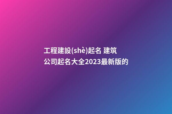 工程建設(shè)起名 建筑公司起名大全2023最新版的-第1張-公司起名-玄機(jī)派